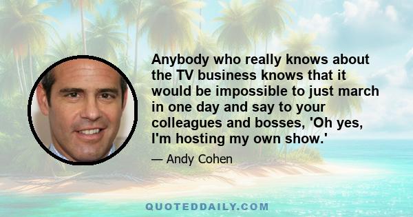 Anybody who really knows about the TV business knows that it would be impossible to just march in one day and say to your colleagues and bosses, 'Oh yes, I'm hosting my own show.'