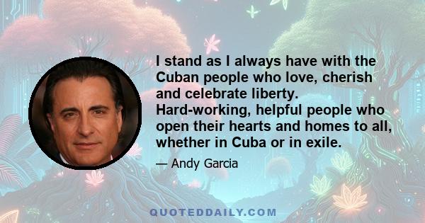 I stand as I always have with the Cuban people who love, cherish and celebrate liberty. Hard-working, helpful people who open their hearts and homes to all, whether in Cuba or in exile.