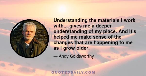 Understanding the materials I work with... gives me a deeper understanding of my place. And it's helped me make sense of the changes that are happening to me as I grow older.