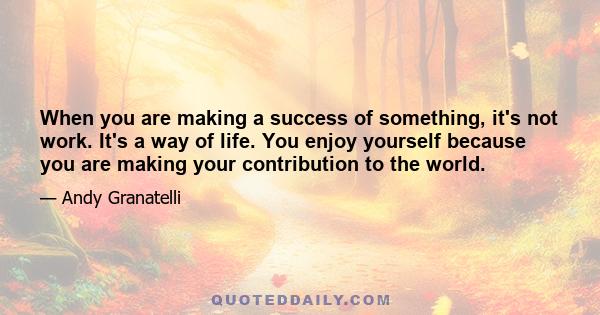 When you are making a success of something, it's not work. It's a way of life. You enjoy yourself because you are making your contribution to the world.