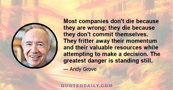 Most companies don't die because they are wrong; they die because they don't commit themselves. They fritter away their momentum and their valuable resources while attempting to make a decision. The greatest danger is