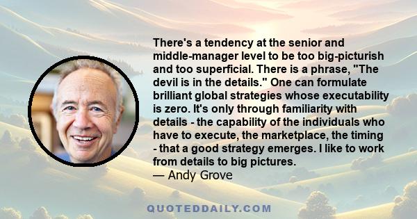 There's a tendency at the senior and middle-manager level to be too big-picturish and too superficial. There is a phrase, The devil is in the details. One can formulate brilliant global strategies whose executability is