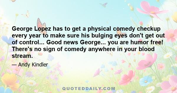 George Lopez has to get a physical comedy checkup every year to make sure his bulging eyes don't get out of control... Good news George... you are humor free! There's no sign of comedy anywhere in your blood stream.