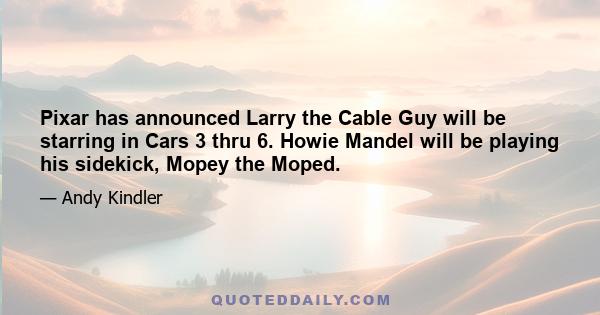 Pixar has announced Larry the Cable Guy will be starring in Cars 3 thru 6. Howie Mandel will be playing his sidekick, Mopey the Moped.