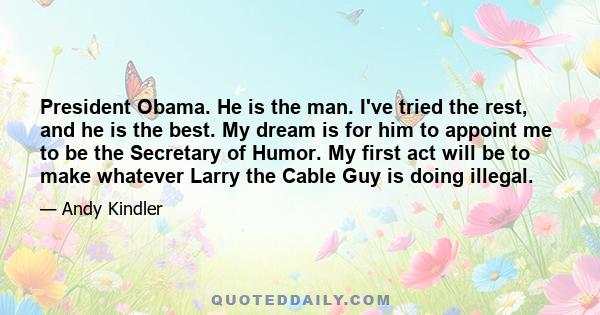 President Obama. He is the man. I've tried the rest, and he is the best. My dream is for him to appoint me to be the Secretary of Humor. My first act will be to make whatever Larry the Cable Guy is doing illegal.