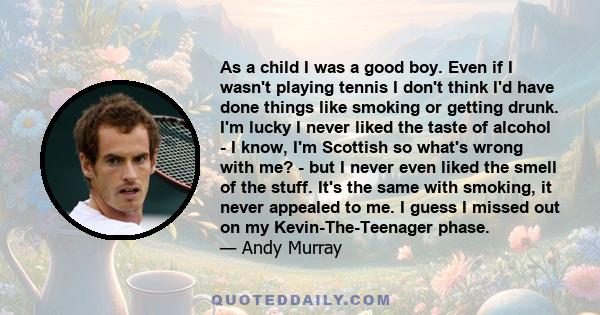 As a child I was a good boy. Even if I wasn't playing tennis I don't think I'd have done things like smoking or getting drunk. I'm lucky I never liked the taste of alcohol - I know, I'm Scottish so what's wrong with me?