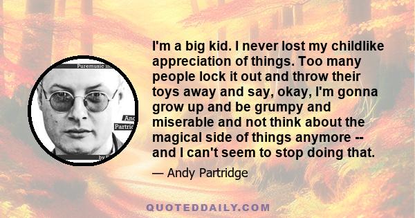 I'm a big kid. I never lost my childlike appreciation of things. Too many people lock it out and throw their toys away and say, okay, I'm gonna grow up and be grumpy and miserable and not think about the magical side of