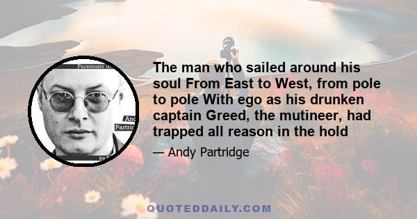 The man who sailed around his soul From East to West, from pole to pole With ego as his drunken captain Greed, the mutineer, had trapped all reason in the hold