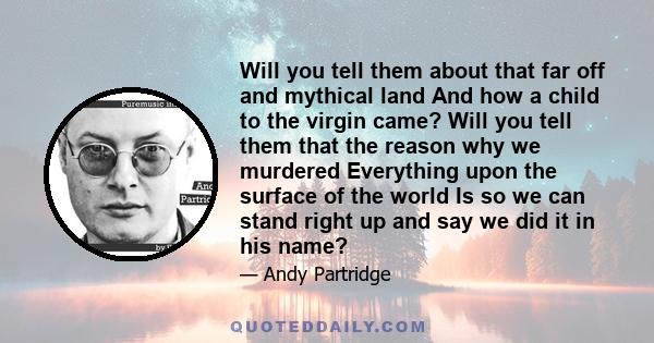 Will you tell them about that far off and mythical land And how a child to the virgin came? Will you tell them that the reason why we murdered Everything upon the surface of the world Is so we can stand right up and say