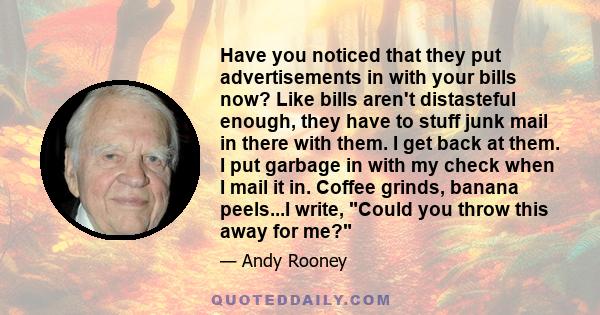 Have you noticed that they put advertisements in with your bills now? Like bills aren't distasteful enough, they have to stuff junk mail in there with them. I get back at them. I put garbage in with my check when I mail