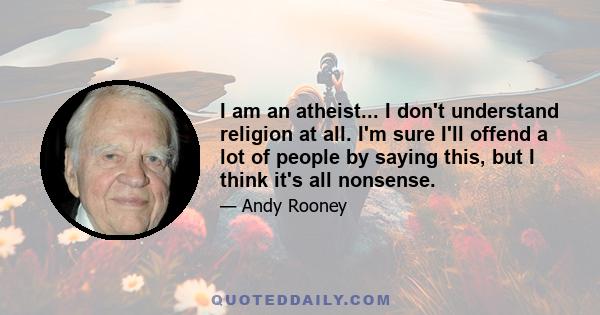 I am an atheist... I don't understand religion at all. I'm sure I'll offend a lot of people by saying this, but I think it's all nonsense.