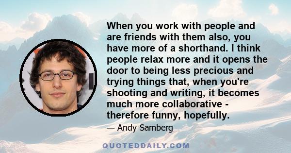 When you work with people and are friends with them also, you have more of a shorthand. I think people relax more and it opens the door to being less precious and trying things that, when you're shooting and writing, it