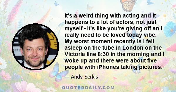 it's a weird thing with acting and it happens to a lot of actors, not just myself - it's like you're giving off an I really need to be loved today vibe. My worst moment recently is I fell asleep on the tube in London on