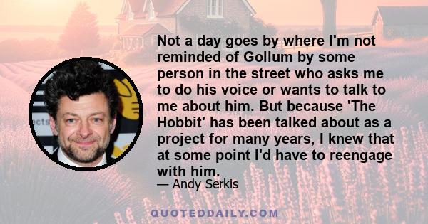 Not a day goes by where I'm not reminded of Gollum by some person in the street who asks me to do his voice or wants to talk to me about him. But because 'The Hobbit' has been talked about as a project for many years, I