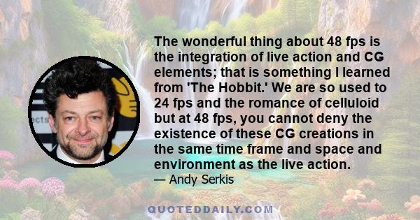 The wonderful thing about 48 fps is the integration of live action and CG elements; that is something I learned from 'The Hobbit.' We are so used to 24 fps and the romance of celluloid but at 48 fps, you cannot deny the