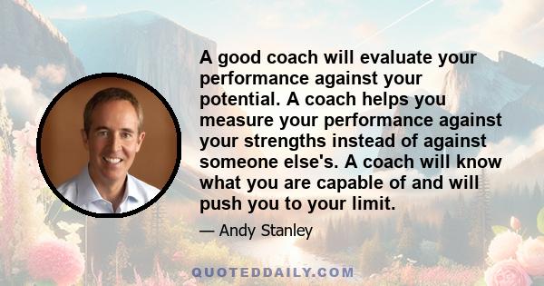 A good coach will evaluate your performance against your potential. A coach helps you measure your performance against your strengths instead of against someone else's. A coach will know what you are capable of and will