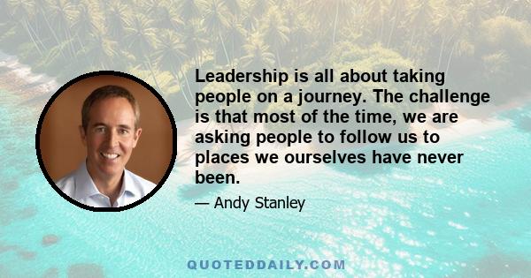 Leadership is all about taking people on a journey. The challenge is that most of the time, we are asking people to follow us to places we ourselves have never been.