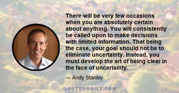 There will be very few occasions when you are absolutely certain about anything. You will consistently be called upon to make decisions with limited information. That being the case, your goal should not be to eliminate