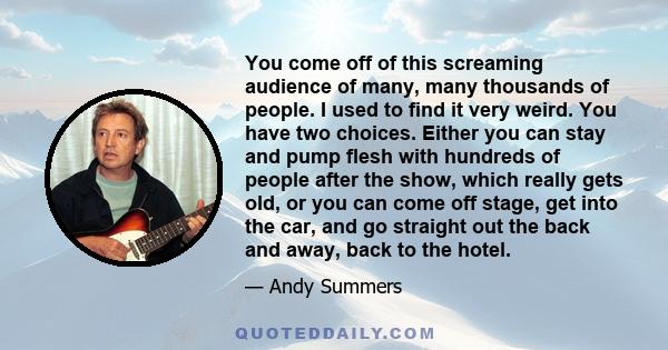 You come off of this screaming audience of many, many thousands of people. I used to find it very weird. You have two choices. Either you can stay and pump flesh with hundreds of people after the show, which really gets