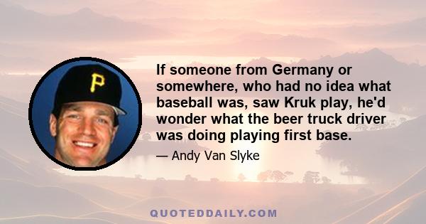 If someone from Germany or somewhere, who had no idea what baseball was, saw Kruk play, he'd wonder what the beer truck driver was doing playing first base.