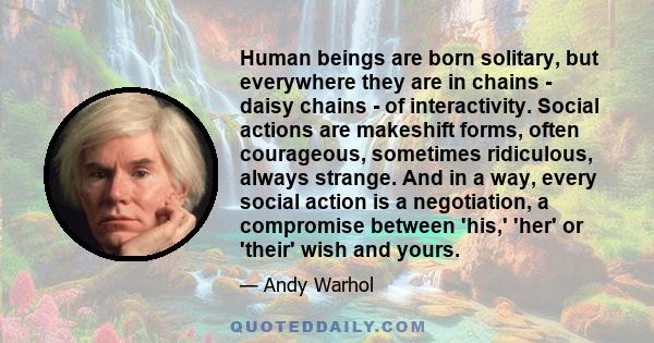 Human beings are born solitary, but everywhere they are in chains - daisy chains - of interactivity. Social actions are makeshift forms, often courageous, sometimes ridiculous, always strange. And in a way, every social