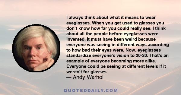 I always think about what it means to wear eyeglasses. When you get used to glasses you don't know how far you could really see. I think about all the people before eyeglasses were invented. It must have been weird