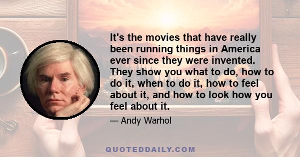It's the movies that have really been running things in America ever since they were invented. They show you what to do, how to do it, when to do it, how to feel about it, and how to look how you feel about it.