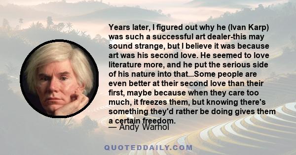 Years later, I figured out why he (Ivan Karp) was such a successful art dealer-this may sound strange, but I believe it was because art was his second love. He seemed to love literature more, and he put the serious side
