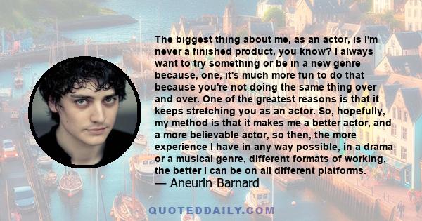 The biggest thing about me, as an actor, is I'm never a finished product, you know? I always want to try something or be in a new genre because, one, it's much more fun to do that because you're not doing the same thing