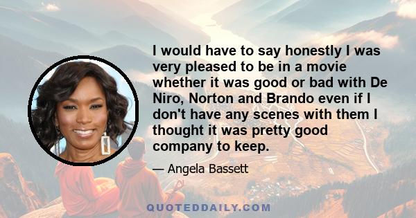 I would have to say honestly I was very pleased to be in a movie whether it was good or bad with De Niro, Norton and Brando even if I don't have any scenes with them I thought it was pretty good company to keep.