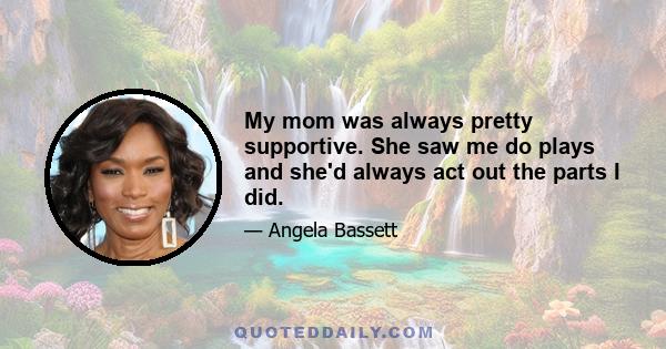 My mom was always pretty supportive. She saw me do plays and she'd always act out the parts I did. My aunt, who played a big part in my life, was a little bit more reserved, because if they don't see you on TV every