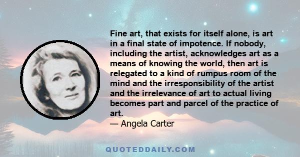Fine art, that exists for itself alone, is art in a final state of impotence. If nobody, including the artist, acknowledges art as a means of knowing the world, then art is relegated to a kind of rumpus room of the mind