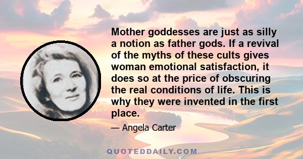 Mother goddesses are just as silly a notion as father gods. If a revival of the myths of these cults gives woman emotional satisfaction, it does so at the price of obscuring the real conditions of life. This is why they