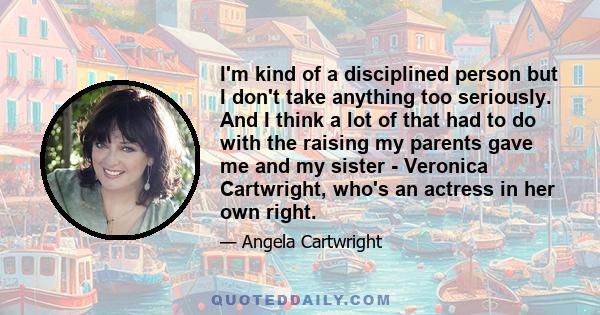 I'm kind of a disciplined person but I don't take anything too seriously. And I think a lot of that had to do with the raising my parents gave me and my sister - Veronica Cartwright, who's an actress in her own right.