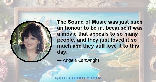 The Sound of Music was just such an honour to be in, because it was a movie that appeals to so many people, and they just loved it so much and they still love it to this day.