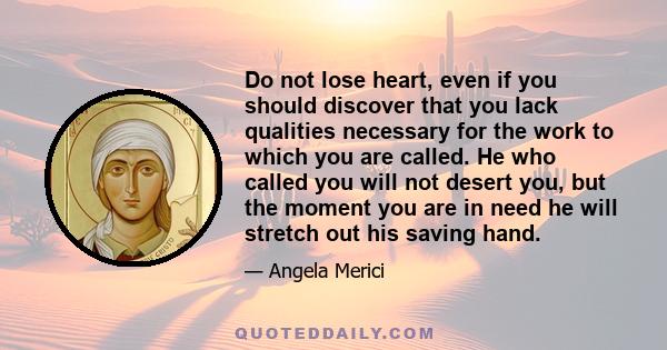 Do not lose heart, even if you should discover that you lack qualities necessary for the work to which you are called. He who called you will not desert you, but the moment you are in need he will stretch out his saving