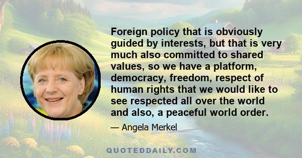 Foreign policy that is obviously guided by interests, but that is very much also committed to shared values, so we have a platform, democracy, freedom, respect of human rights that we would like to see respected all