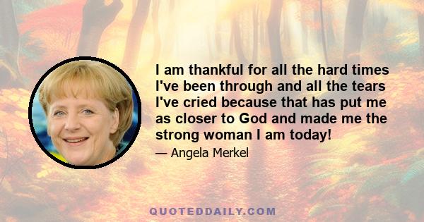 I am thankful for all the hard times I've been through and all the tears I've cried because that has put me as closer to God and made me the strong woman I am today!