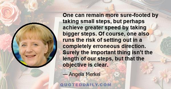 One can remain more sure-footed by taking small steps, but perhaps achieve greater speed by taking bigger steps. Of course, one also runs the risk of setting out in a completely erroneous direction. Surely the important