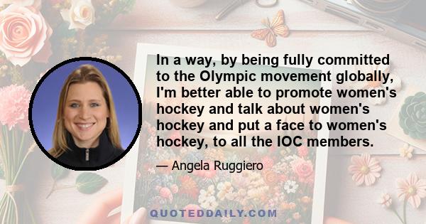 In a way, by being fully committed to the Olympic movement globally, I'm better able to promote women's hockey and talk about women's hockey and put a face to women's hockey, to all the IOC members.