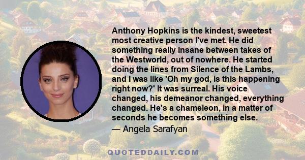 Anthony Hopkins is the kindest, sweetest most creative person I've met. He did something really insane between takes of the Westworld, out of nowhere. He started doing the lines from Silence of the Lambs, and I was like