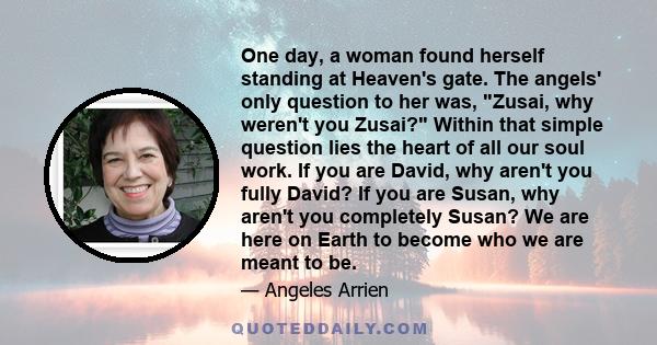 One day, a woman found herself standing at Heaven's gate. The angels' only question to her was, Zusai, why weren't you Zusai? Within that simple question lies the heart of all our soul work. If you are David, why aren't