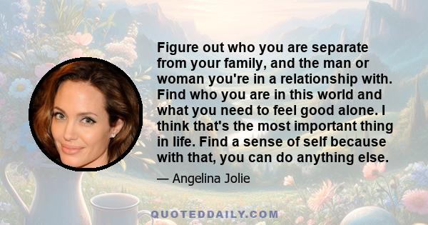 Figure out who you are separate from your family, and the man or woman you're in a relationship with. Find who you are in this world and what you need to feel good alone. I think that's the most important thing in life.