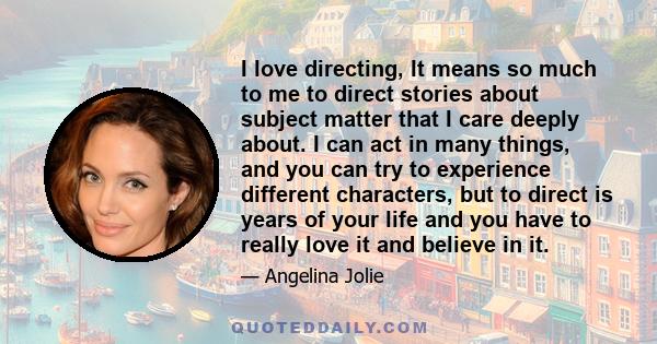 I love directing, It means so much to me to direct stories about subject matter that I care deeply about. I can act in many things, and you can try to experience different characters, but to direct is years of your life