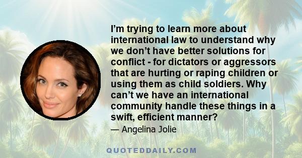 I’m trying to learn more about international law to understand why we don’t have better solutions for conflict - for dictators or aggressors that are hurting or raping children or using them as child soldiers. Why can’t