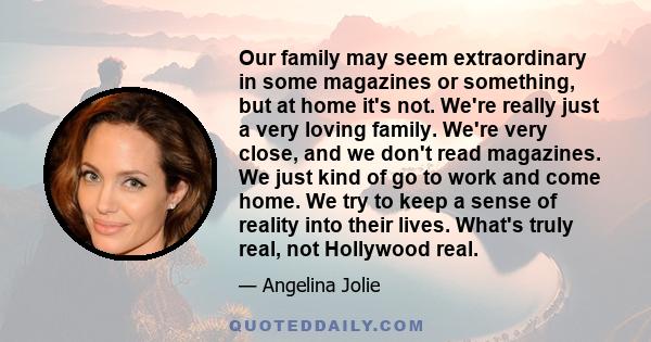 Our family may seem extraordinary in some magazines or something, but at home it's not. We're really just a very loving family. We're very close, and we don't read magazines. We just kind of go to work and come home. We