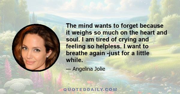 The mind wants to forget because it weighs so much on the heart and soul. I am tired of crying and feeling so helpless. I want to breathe again -just for a little while.