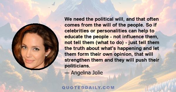 We need the political will, and that often comes from the will of the people. So if celebrities or personalities can help to educate the people - not influence them, not tell them (what to do) - just tell them the truth