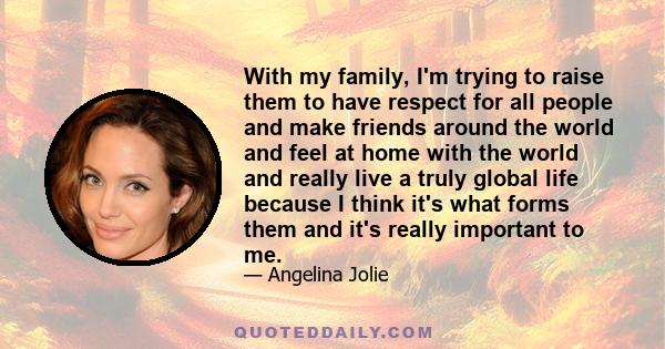 With my family, I'm trying to raise them to have respect for all people and make friends around the world and feel at home with the world and really live a truly global life because I think it's what forms them and it's