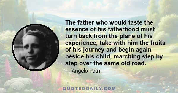 The father who would taste the essence of his fatherhood must turn back from the plane of his experience, take with him the fruits of his journey and begin again beside his child, marching step by step over the same old